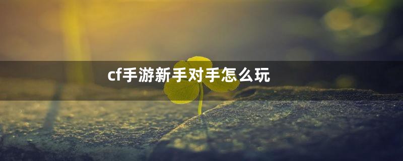 cf手游新手对手怎么玩