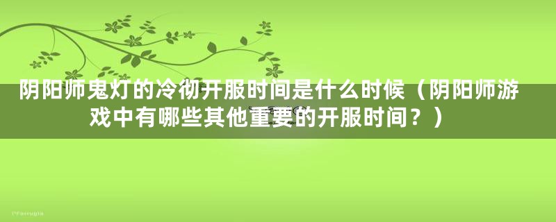 阴阳师鬼灯的冷彻开服时间是什么时候（阴阳师游戏中有哪些其他重要的开服时间？）