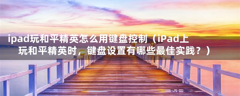 ipad玩和平精英怎么用键盘控制(iPad上玩和平精英时,键盘设置有哪些最佳实践?)
