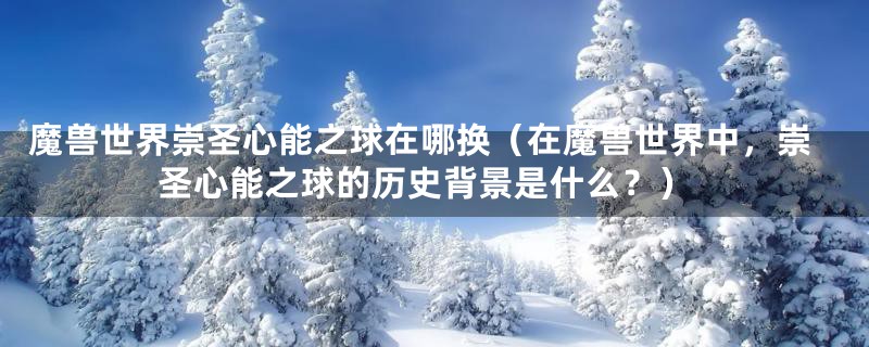 魔兽世界崇圣心能之球在哪换(在魔兽世界中,崇圣心能之球的历史背景是什么?)