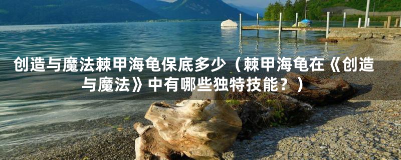 创造与魔法棘甲海龟保底多少(棘甲海龟在《创造与魔法》中有哪些独特技能?)