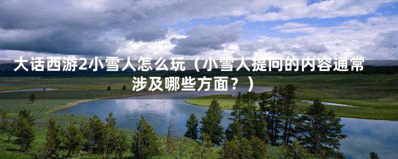 大话西游2小雪人怎么玩(小雪人提问的内容通常涉及哪些方面?)