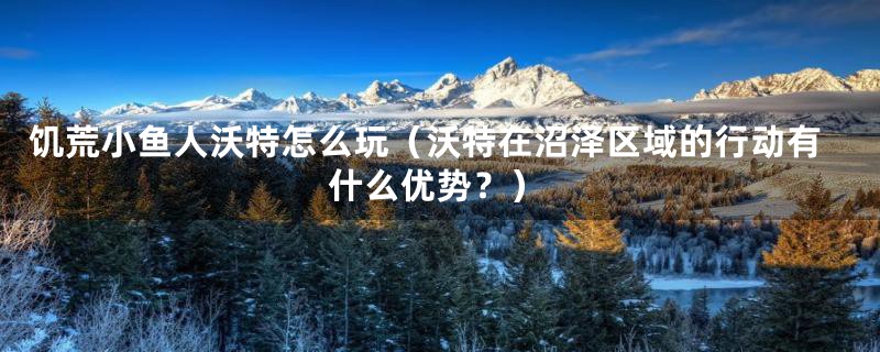 饥荒小鱼人沃特怎么玩(沃特在沼泽区域的行动有什么优势?)