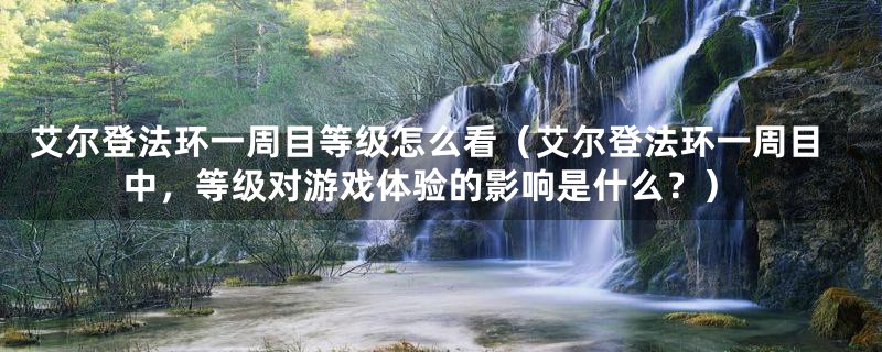 艾尔登法环一周目等级怎么看(艾尔登法环一周目中,等级对游戏体验的影响是什么?)
