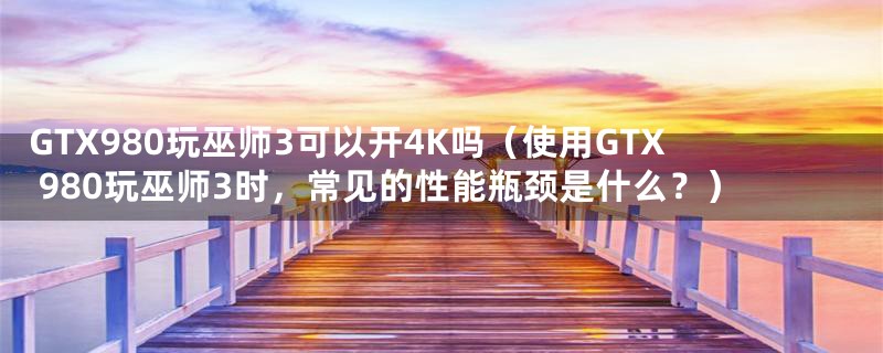 GTX980玩巫师3可以开4K吗(使用GTX 980玩巫师3时,常见的性能瓶颈是什么?)