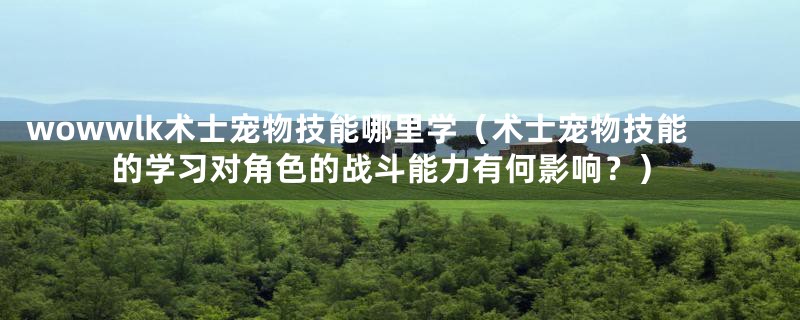 wowwlk术士宠物技能哪里学(术士宠物技能的学习对角色的战斗能力有何影响?)