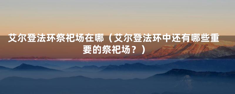 艾尔登法环祭祀场在哪（艾尔登法环中还有哪些重要的祭祀场？）