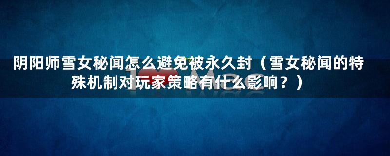 阴阳师雪女秘闻怎么避免被永久封（雪女秘闻的特殊机制对玩家策略有什么影响？）