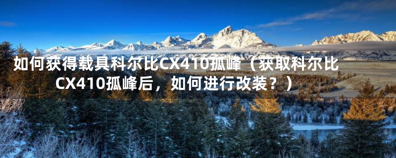 如何获得载具科尔比CX410孤峰(获取科尔比CX410孤峰后,如何进行改装?)