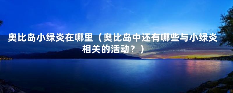 奥比岛小绿炎在哪里(奥比岛中还有哪些与小绿炎相关的活动?)