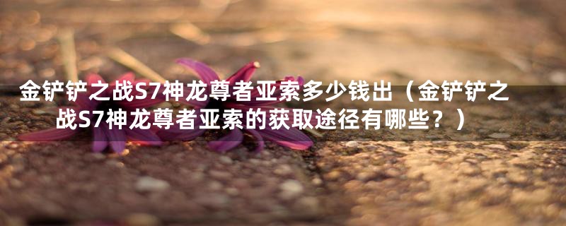 金铲铲之战S7神龙尊者亚索多少钱出(金铲铲之战S7神龙尊者亚索的获取途径有哪些?)