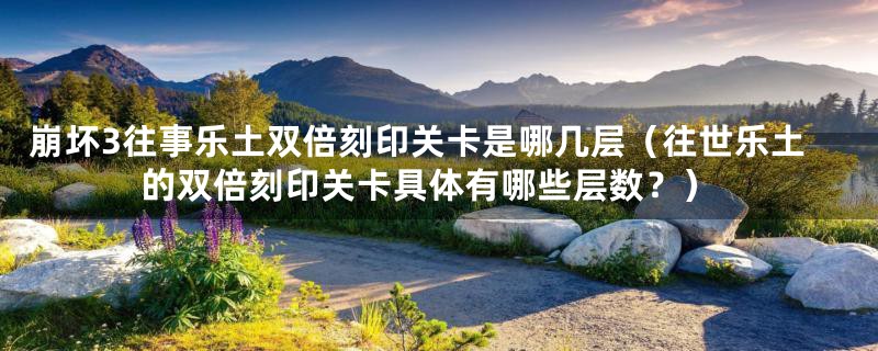 崩坏3往事乐土双倍刻印关卡是哪几层(往世乐土的双倍刻印关卡具体有哪些层数?)