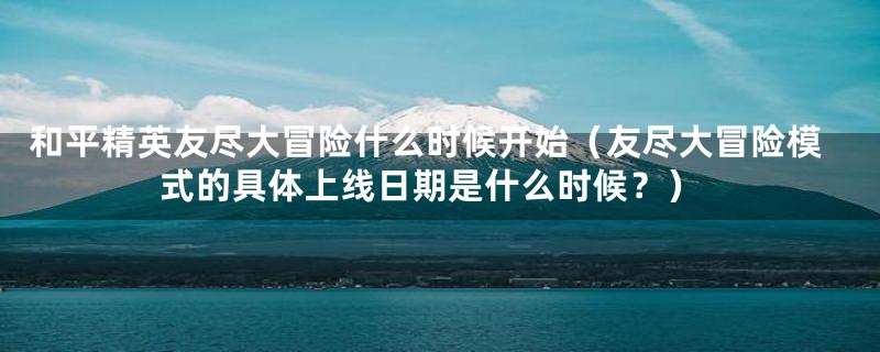 和平精英友尽大冒险什么时候开始(友尽大冒险模式的具体上线日期是什么时候?)