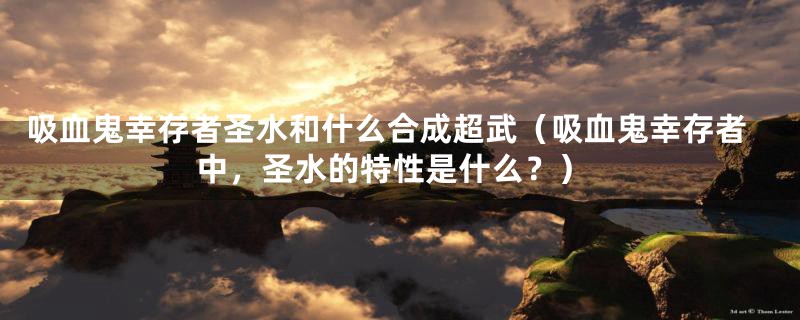 吸血鬼幸存者圣水和什么合成超武(吸血鬼幸存者中,圣水的特性是什么?)