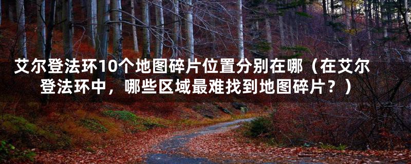 艾尔登法环10个地图碎片位置分别在哪（在艾尔登法环中，哪些区域最难找到地图碎片？）