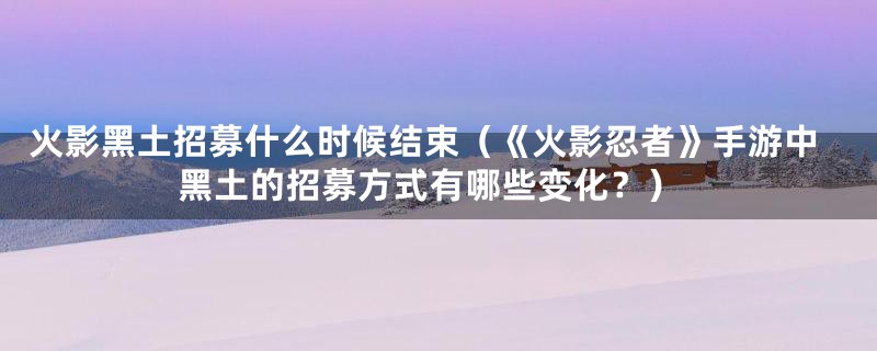 火影黑土招募什么时候结束（《火影忍者》手游中黑土的招募方式有哪些变化？）