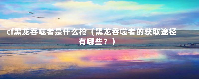 cf黑龙吞噬者是什么枪(黑龙吞噬者的获取途径有哪些?)