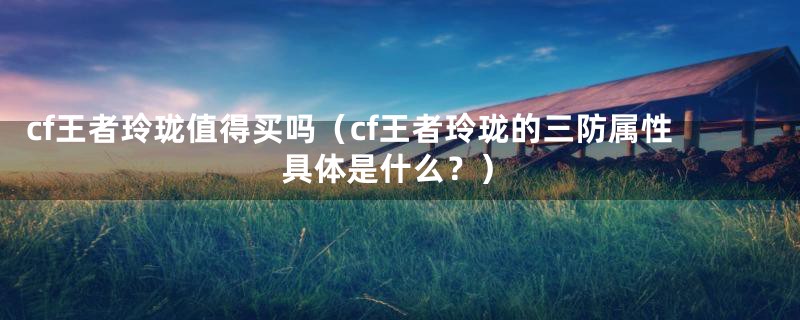 cf王者玲珑值得买吗(cf王者玲珑的三防属性具体是什么?)
