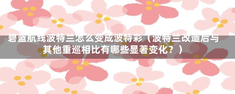碧蓝航线波特兰怎么变成波特彩(波特兰改造后与其他重巡相比有哪些显著变化?)