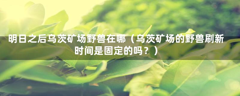 明日之后乌茨矿场野兽在哪(乌茨矿场的野兽刷新时间是固定的吗?)