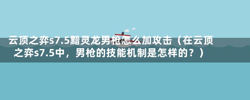 云顶之弈s7.5黯灵龙男枪怎么加攻击(在云顶之弈s7.5中,男枪的技能机制是怎样的?)