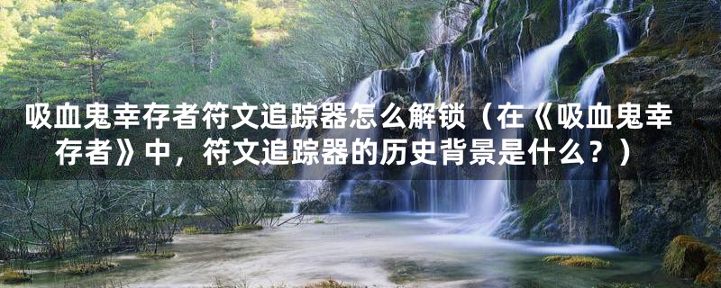 吸血鬼幸存者符文追踪器怎么解锁(在《吸血鬼幸存者》中,符文追踪器的历史背景是什么?)