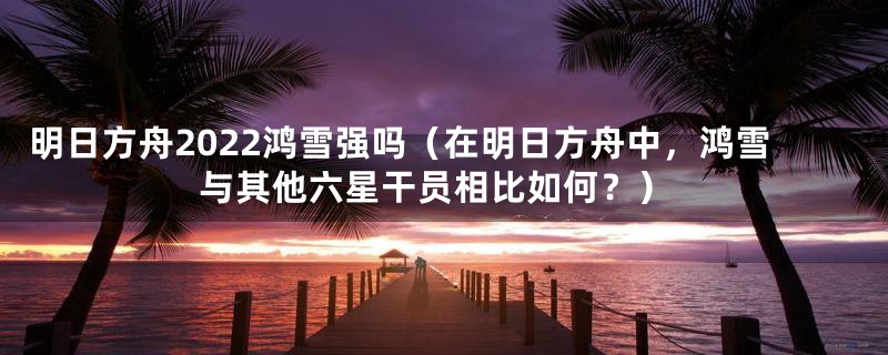 明日方舟2022鸿雪强吗(在明日方舟中,鸿雪与其他六星干员相比如何?)