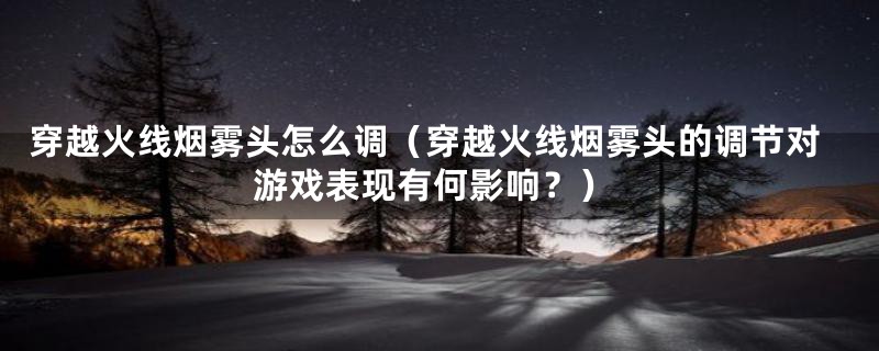 穿越火线烟雾头怎么调(穿越火线烟雾头的调节对游戏表现有何影响?)