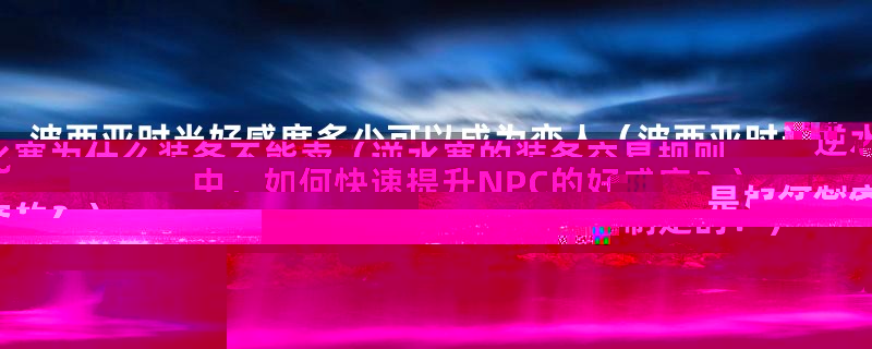 波西亚时光好感度多少可以成为恋人(波西亚时光中,如何快速提升NPC的好感度?)