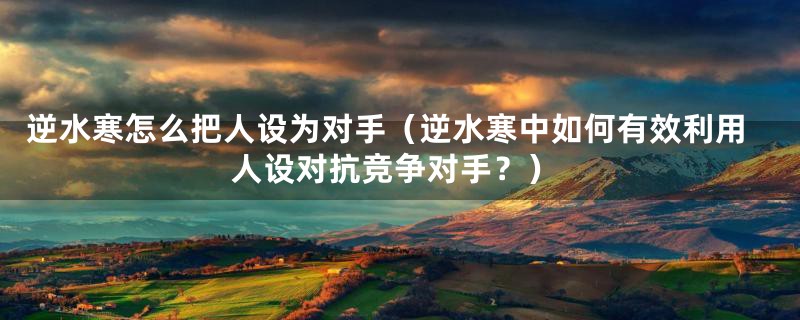 逆水寒怎么把人设为对手(逆水寒中如何有效利用人设对抗竞争对手?)