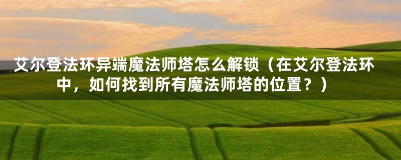 艾尔登法环异端魔法师塔怎么解锁（在艾尔登法环中，如何找到所有魔法师塔的位置？）