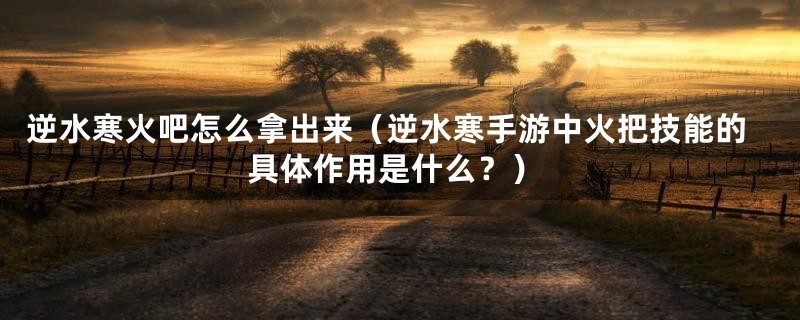 逆水寒火吧怎么拿出来（逆水寒手游中火把技能的具体作用是什么？）