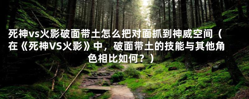 死神vs火影破面带土怎么把对面抓到神威空间(在《死神VS火影》中,破面带土的技能与其他角色相比如何?)