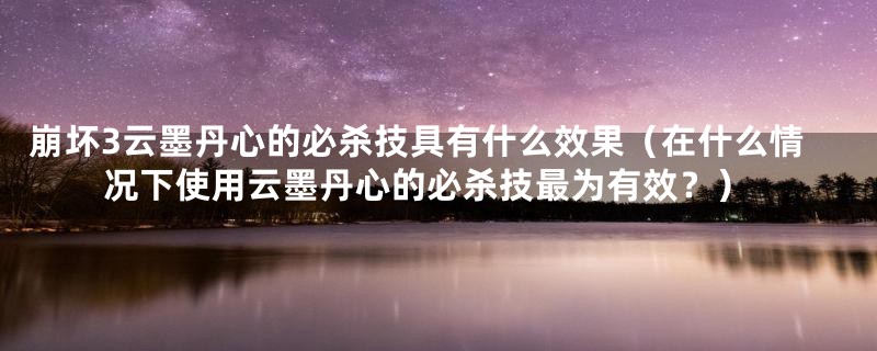 崩坏3云墨丹心的必杀技具有什么效果(在什么情况下使用云墨丹心的必杀技最为有效?)