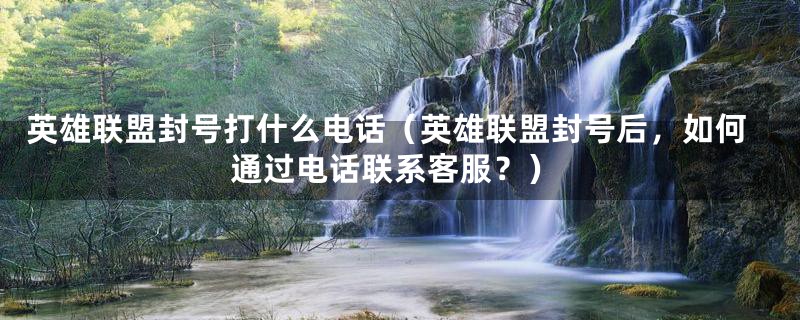 英雄联盟封号打什么电话(英雄联盟封号后,如何通过电话联系客服?)