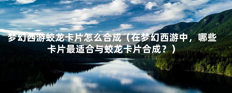 梦幻西游蛟龙卡片怎么合成(在梦幻西游中,哪些卡片最适合与蛟龙卡片合成?)