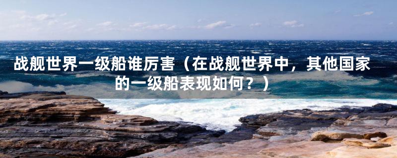 战舰世界一级船谁厉害(在战舰世界中,其他国家的一级船表现如何?)