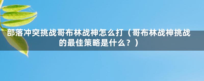部落冲突挑战哥布林战神怎么打(哥布林战神挑战的最佳策略是什么?)