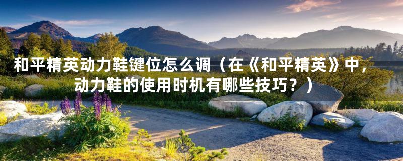 和平精英动力鞋键位怎么调(在《和平精英》中,动力鞋的使用时机有哪些技巧?)