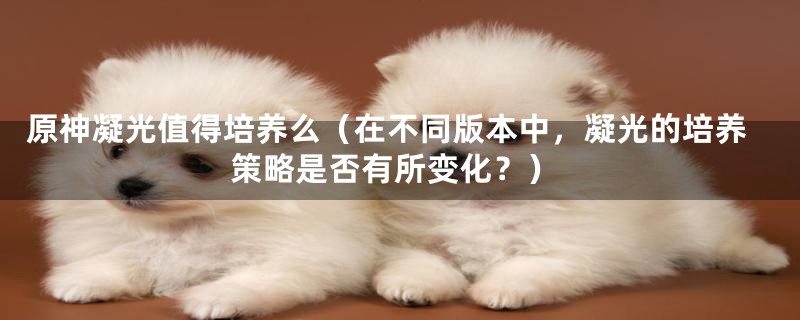 原神凝光值得培养么（在不同版本中，凝光的培养策略是否有所变化？）