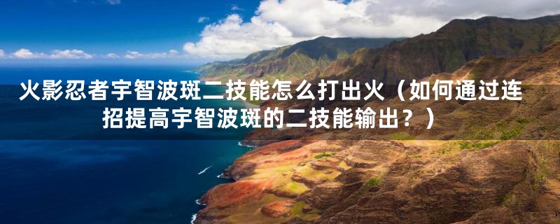 火影忍者宇智波斑二技能怎么打出火(如何通过连招提高宇智波斑的二技能输出?)
