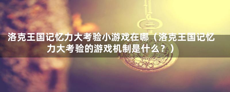 洛克王国记忆力大考验小游戏在哪(洛克王国记忆力大考验的游戏机制是什么?)