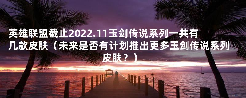 英雄联盟截止2022.11玉剑传说系列一共有几款皮肤(未来是否有计划推出更多玉剑传说系列皮肤?)