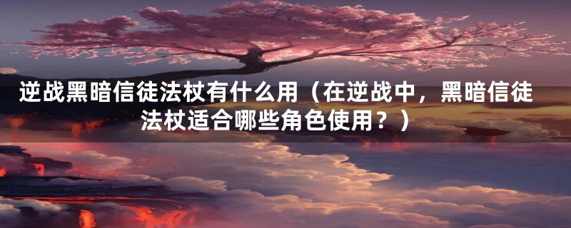 逆战黑暗信徒法杖有什么用(在逆战中,黑暗信徒法杖适合哪些角色使用?)
