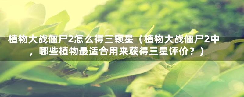植物大战僵尸2怎么得三颗星(植物大战僵尸2中,哪些植物最适合用来获得三星评价?)
