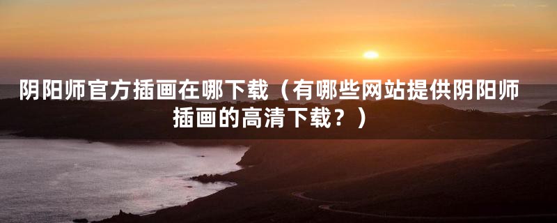 阴阳师官方插画在哪下载(有哪些网站提供阴阳师插画的高清下载?)