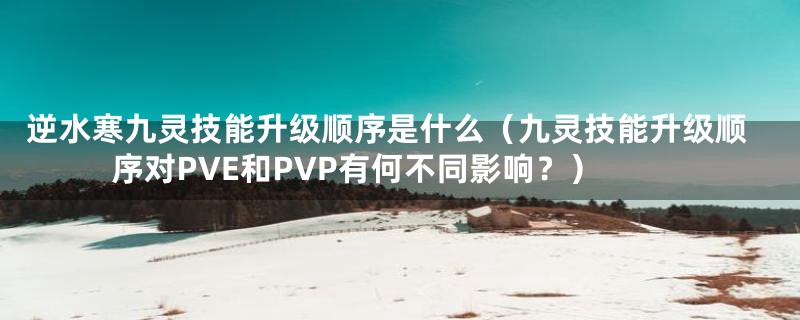 逆水寒九灵技能升级顺序是什么(九灵技能升级顺序对PVE和PVP有何不同影响?)