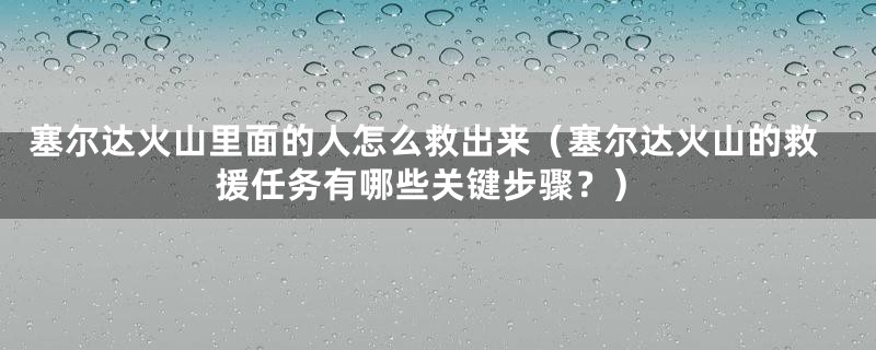 塞尔达火山里面的人怎么救出来(塞尔达火山的救援任务有哪些关键步骤?)