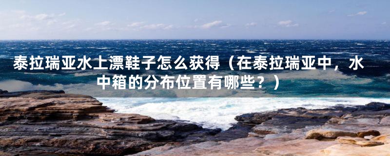 泰拉瑞亚水上漂鞋子怎么获得(在泰拉瑞亚中,水中箱的分布位置有哪些?)