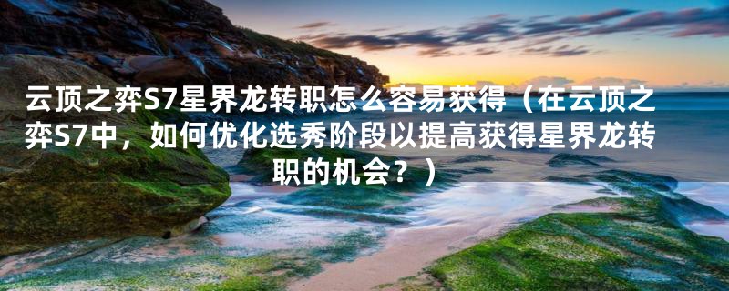 云顶之弈S7星界龙转职怎么容易获得(在云顶之弈S7中,如何优化选秀阶段以提高获得星界龙转职的机会?)